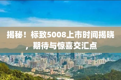 揭秘！标致5008上市时间揭晓，期待与惊喜交汇点