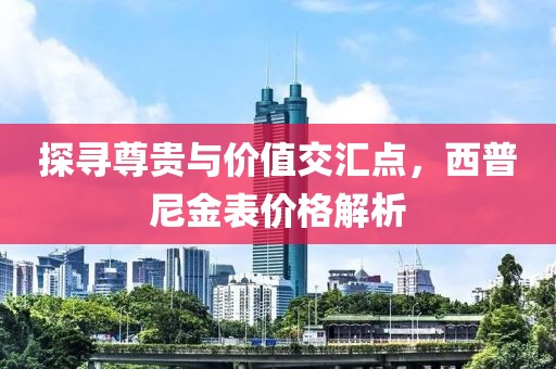 探寻尊贵与价值交汇点，西普尼金表价格解析