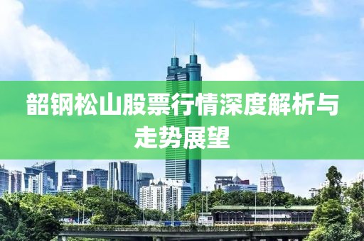 韶钢松山股票行情深度解析与走势展望