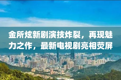 金所炫新剧演技炸裂，再现魅力之作，最新电视剧亮相荧屏