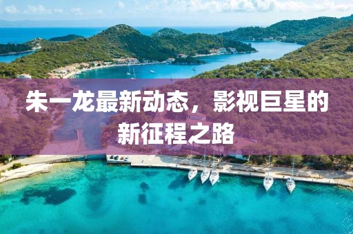 朱一龙最新动态，影视巨星的新征程之路