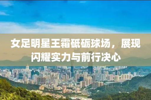 女足明星王霜砥砺球场，展现闪耀实力与前行决心