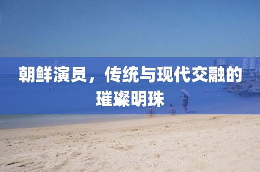 朝鲜演员，传统与现代交融的璀璨明珠