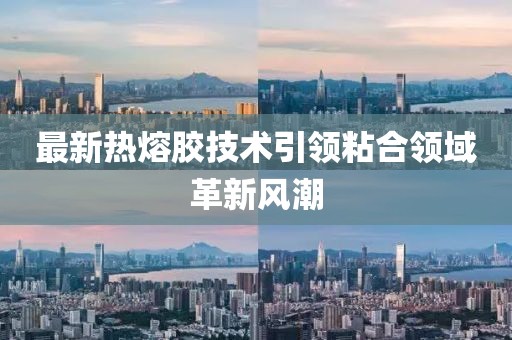 最新热熔胶技术引领粘合领域革新风潮