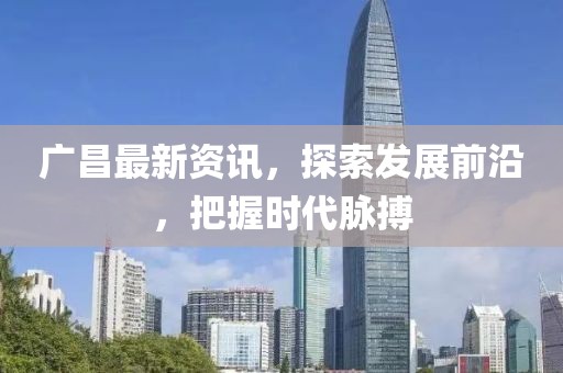 广昌最新资讯，探索发展前沿，把握时代脉搏