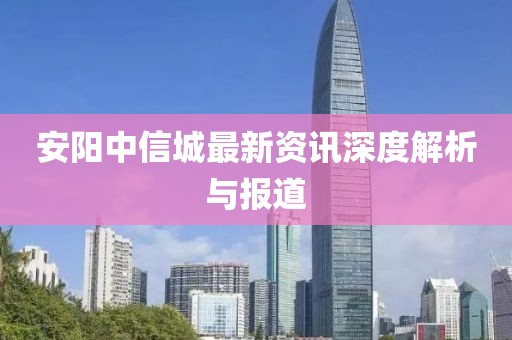 安阳中信城最新资讯深度解析与报道