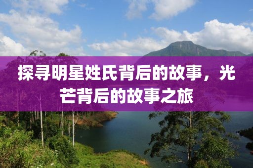 探寻明星姓氏背后的故事，光芒背后的故事之旅