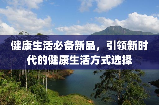 健康生活必备新品，引领新时代的健康生活方式选择