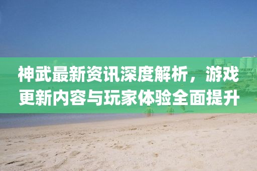 神武最新资讯深度解析，游戏更新内容与玩家体验全面提升