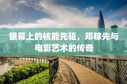 银幕上的核能先驱，邓稼先与电影艺术的传奇