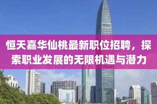 恒天嘉华仙桃最新职位招聘，探索职业发展的无限机遇与潜力