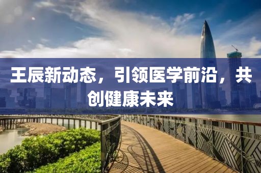 王辰新动态，引领医学前沿，共创健康未来