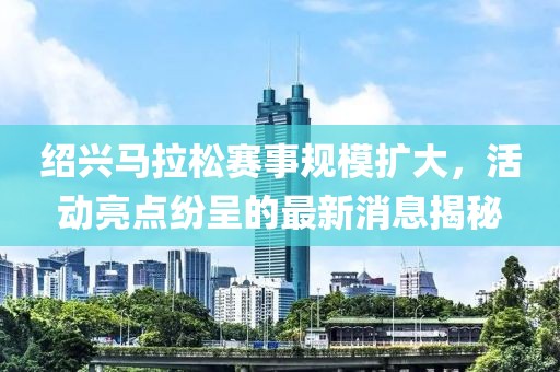 绍兴马拉松赛事规模扩大，活动亮点纷呈的最新消息揭秘
