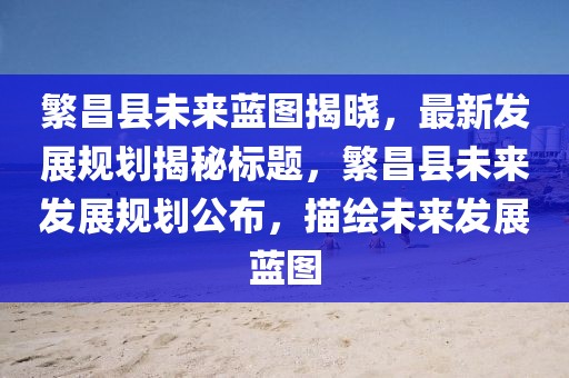 繁昌县未来蓝图揭晓，最新发展规划揭秘标题，繁昌县未来发展规划公布，描绘未来发展蓝图