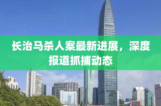 长治马杀人案最新进展，深度报道抓捕动态