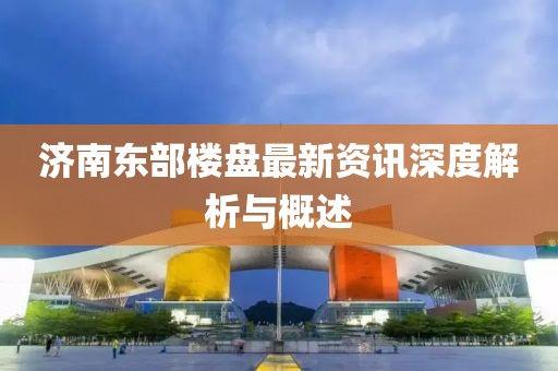 济南东部楼盘最新资讯深度解析与概述