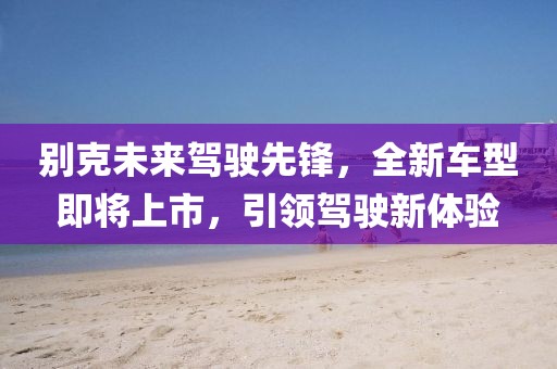 别克未来驾驶先锋，全新车型即将上市，引领驾驶新体验
