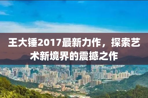 王大锤2017最新力作，探索艺术新境界的震撼之作
