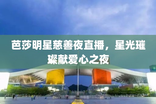 芭莎明星慈善夜直播，星光璀璨献爱心之夜