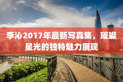 李沁2017年最新写真集，璀璨星光的独特魅力展现