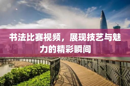 书法比赛视频，展现技艺与魅力的精彩瞬间