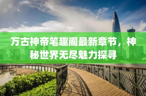 万古神帝笔趣阁最新章节，神秘世界无尽魅力探寻
