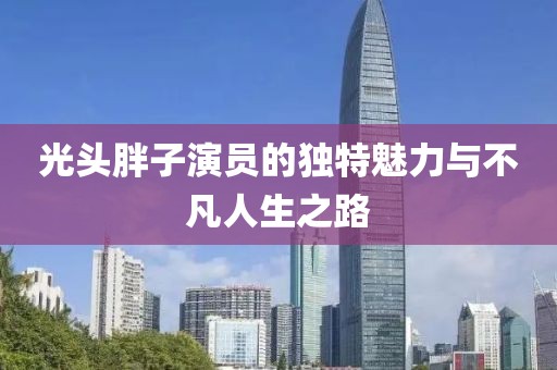 光头胖子演员的独特魅力与不凡人生之路