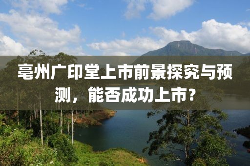 亳州广印堂上市前景探究与预测，能否成功上市？