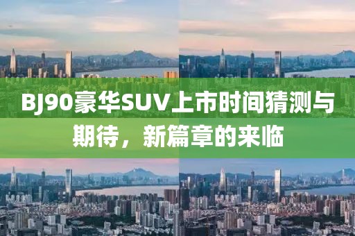BJ90豪华SUV上市时间猜测与期待，新篇章的来临
