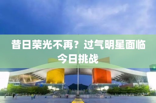 昔日荣光不再？过气明星面临今日挑战
