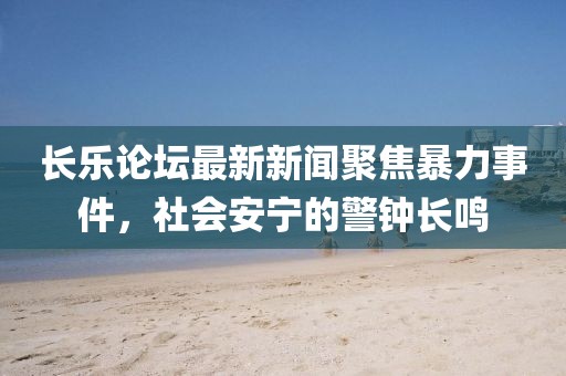长乐论坛最新新闻聚焦暴力事件，社会安宁的警钟长鸣