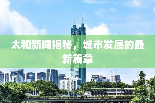太和新闻揭秘，城市发展的最新篇章