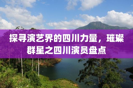 探寻演艺界的四川力量，璀璨群星之四川演员盘点