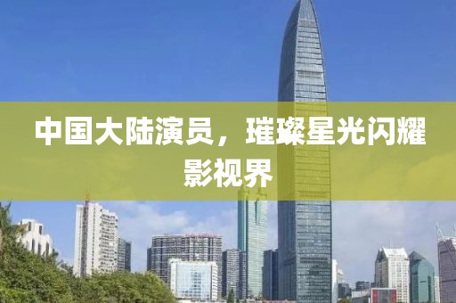 中国大陆演员，璀璨星光闪耀影视界