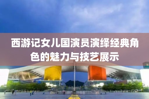 西游记女儿国演员演绎经典角色的魅力与技艺展示
