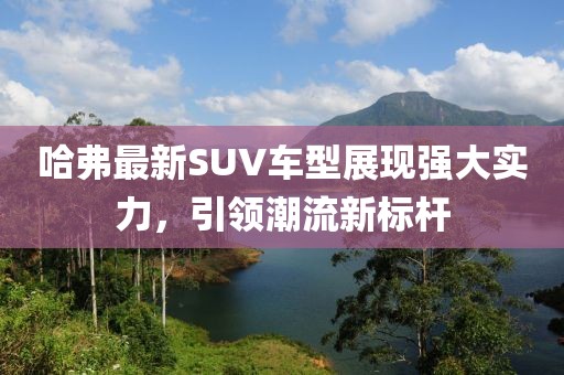 哈弗最新SUV车型展现强大实力，引领潮流新标杆