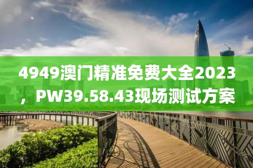 4949澳门精准免费大全2023，PW39.58.43现场测试方案