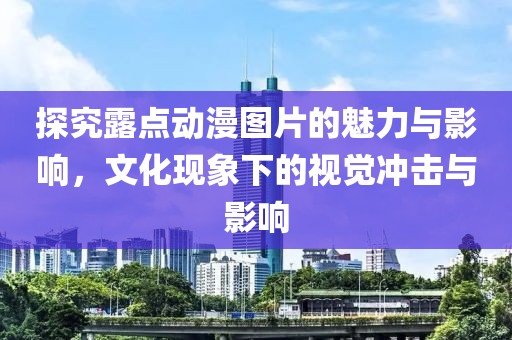 探究露点动漫图片的魅力与影响，文化现象下的视觉冲击与影响