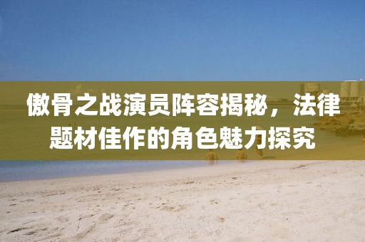 傲骨之战演员阵容揭秘，法律题材佳作的角色魅力探究