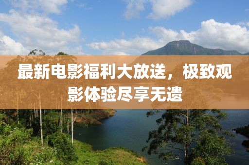最新电影福利大放送，极致观影体验尽享无遗