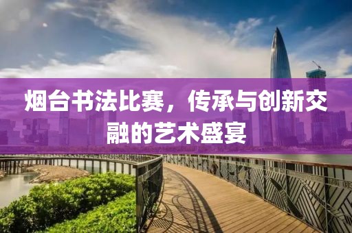 烟台书法比赛，传承与创新交融的艺术盛宴