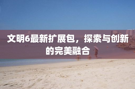 文明6最新扩展包，探索与创新的完美融合