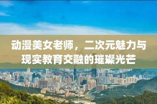 动漫美女老师，二次元魅力与现实教育交融的璀璨光芒
