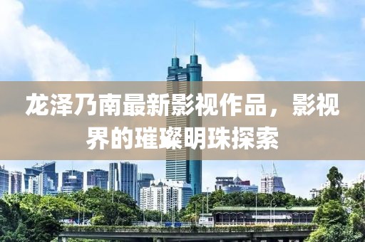 龙泽乃南最新影视作品，影视界的璀璨明珠探索