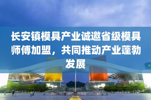 长安镇模具产业诚邀省级模具师傅加盟，共同推动产业蓬勃发展