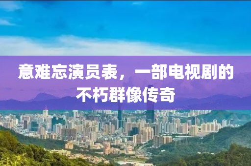 意难忘演员表，一部电视剧的不朽群像传奇
