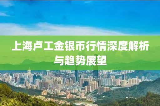 上海卢工金银币行情深度解析与趋势展望