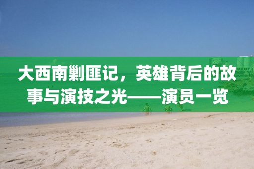 大西南剿匪记，英雄背后的故事与演技之光——演员一览