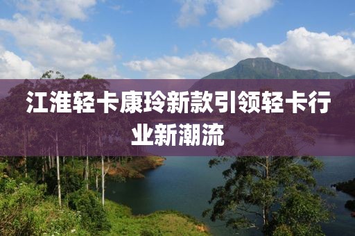 江淮轻卡康玲新款引领轻卡行业新潮流