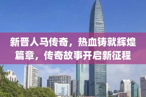 新晋人马传奇，热血铸就辉煌篇章，传奇故事开启新征程